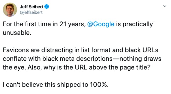 “For the first time in 21 years, Google is practically unusable. Favicons are distracting in list format and black URLs conflate with black meta descriptions - nothing draws the eye. Also, why is the URL above the page title? I can’t believe this shipped to 100%” - Jeff Seibert (@jeffseibert)