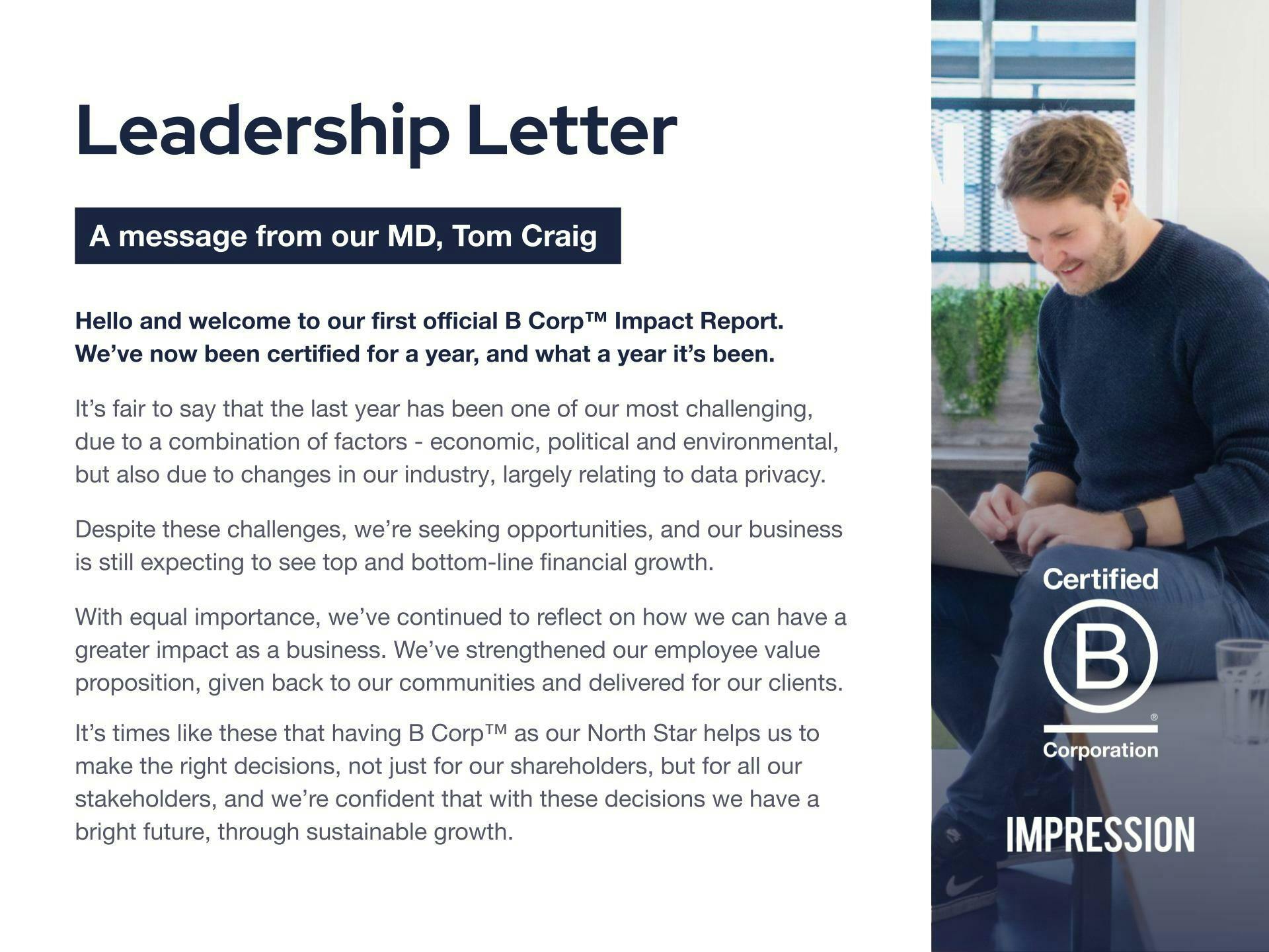 Leadership letter. A message from our MD, Tom Craig. Hello and welcome to our first official B Corp Impact Report. We've not been certified for a year, and what a year it's been. It's fair to say that the last year has been one of our most challenging due to a combination of factors - economic, political and environmental, but also due to changes in our industry, largely relating to data privacy. Despite these challenges, we're seeking opportunities and our business is still expecting to see top and bottom-line financial growth. With equal importance, we've continued to reflect on how we can have a greater impact as a business. We've strengthened our employee value proposition, given back to our communities and delivered for our clients. It's times like these that having B Corp as our North Star helps us to make the right decisions, not just for our shareholders, but for all our stakeholders, and we're confident that these decisions we have a bright future, through sustainable growth.